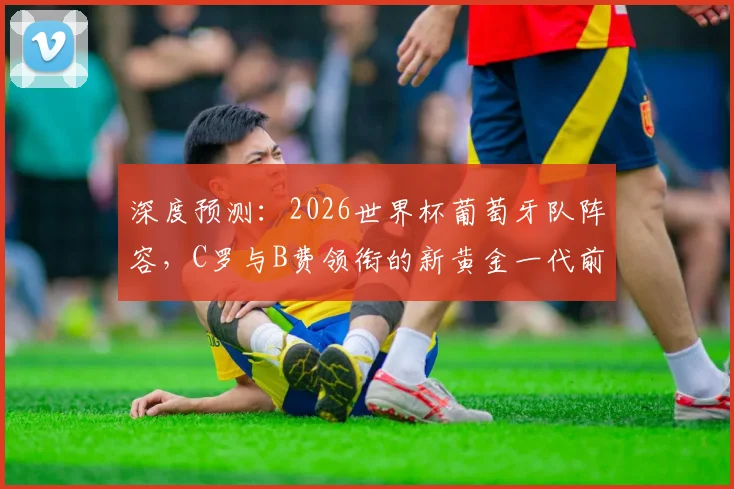 深度预测：2026世界杯葡萄牙队阵容，C罗与B费领衔的新黄金一代前景分析