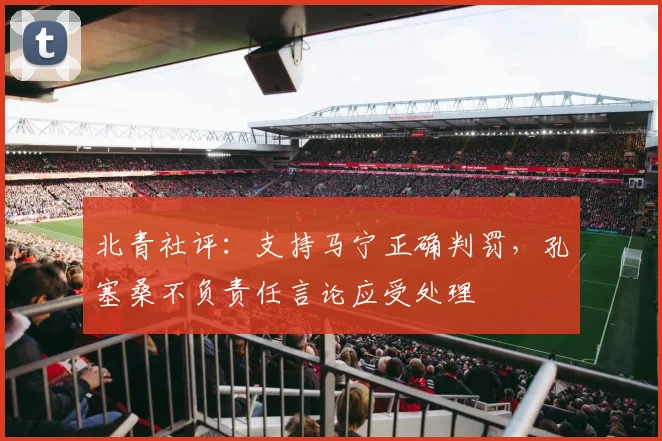北青社评：支持马宁正确判罚，孔塞桑不负责任言论应受处理