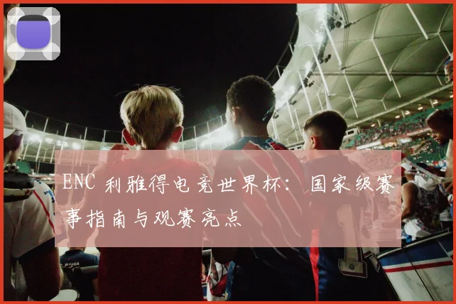ENC 利雅得电竞世界杯：国家级赛事指南与观赛亮点