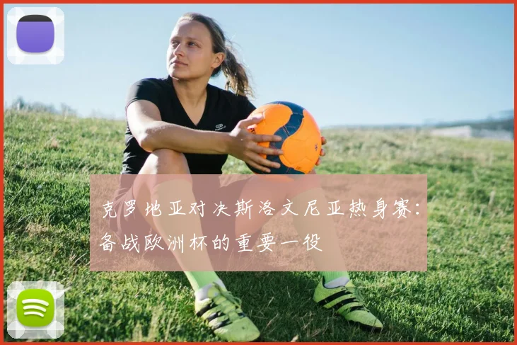 克罗地亚对决斯洛文尼亚热身赛：备战欧洲杯的重要一役