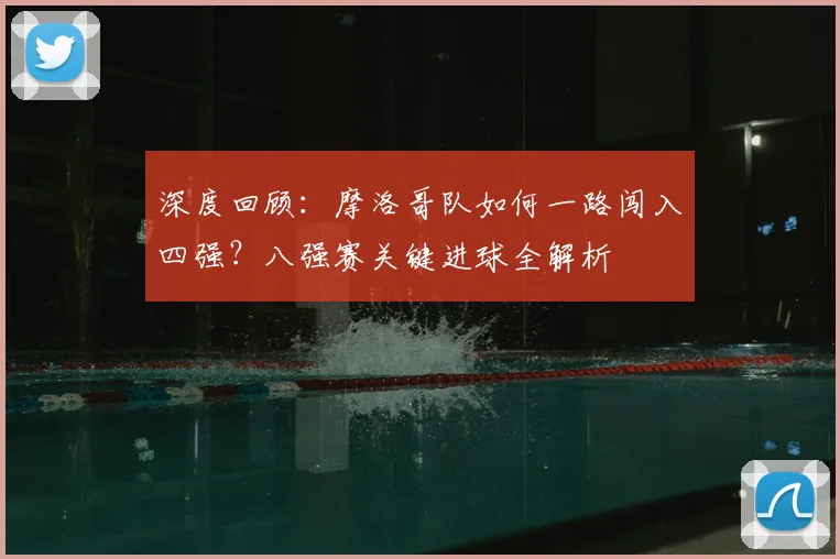 深度回顾：摩洛哥队如何一路闯入四强？八强赛关键进球全解析