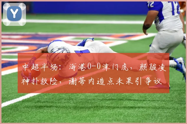 中超半场：海港0-0津门虎，颜骏凌神扑救险，谢蒂内造点未果引争议