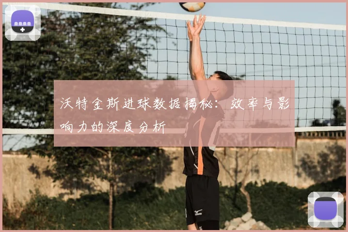 沃特金斯进球数据揭秘：效率与影响力的深度分析