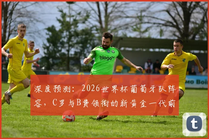 深度预测：2026世界杯葡萄牙队阵容，C罗与B费领衔的新黄金一代前景分析