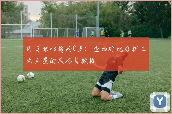 内马尔vs梅西C罗：全面对比分析三大巨星的风格与数据