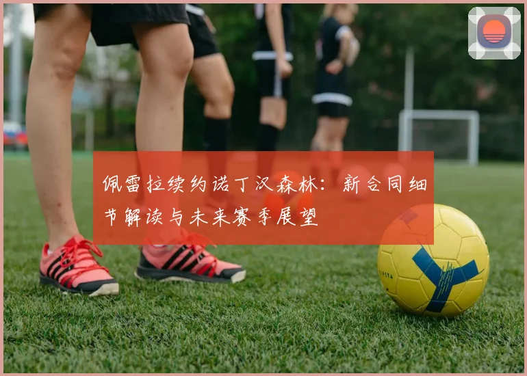 佩雷拉续约诺丁汉森林：新合同细节解读与未来赛季展望